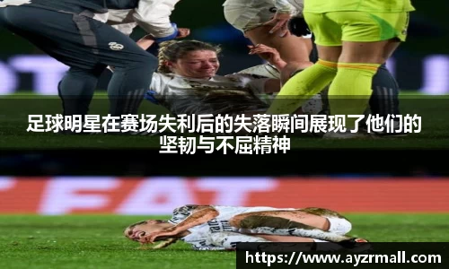 足球明星在赛场失利后的失落瞬间展现了他们的坚韧与不屈精神